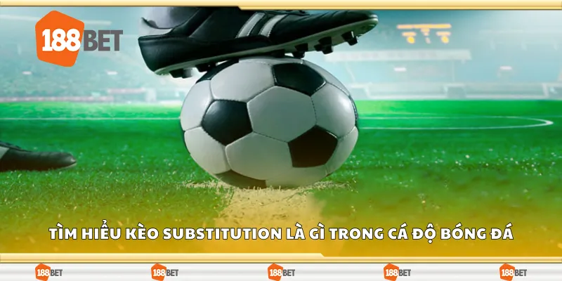 Tìm hiểu kèo substitution là gì trong cá độ bóng đá